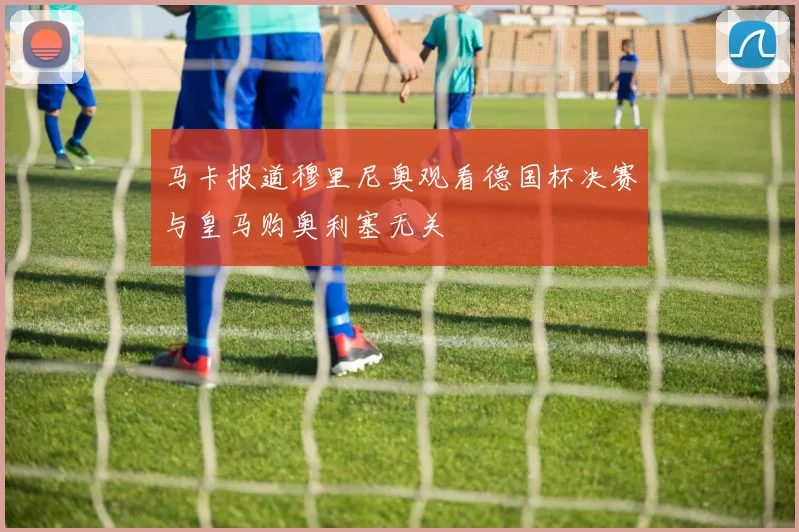 马卡报道穆里尼奥观看德国杯决赛与皇马购奥利塞无关