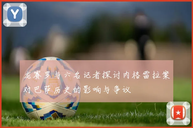 龙赛罗与六名记者探讨内格雷拉案对巴萨历史的影响与争议
