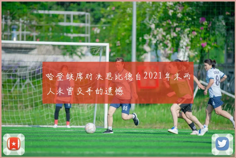 哈登缺席对决恩比德自2021年末两人未曾交手的遗憾