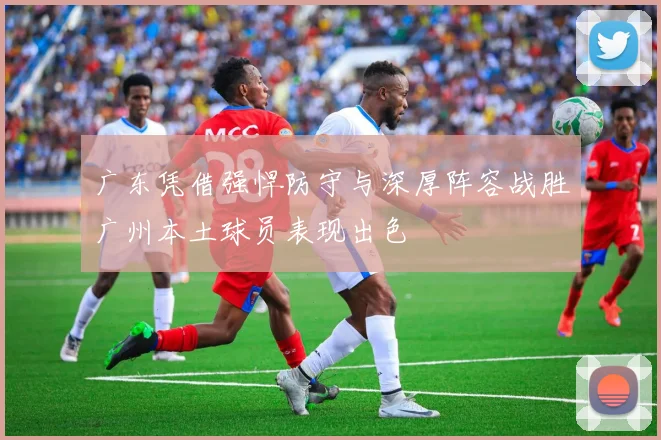 广东凭借强悍防守与深厚阵容战胜广州本土球员表现出色