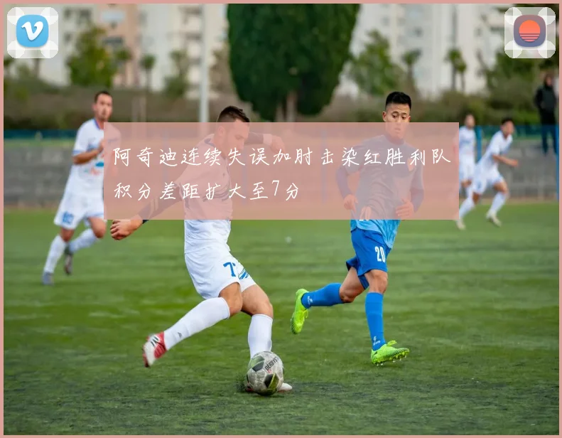 阿奇迪连续失误加肘击染红胜利队积分差距扩大至7分