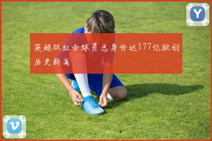 英超双红会球员总身价达177亿欧创历史新高
