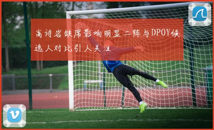 高诗岩缺席影响明显二阵与DPOY候选人对比引人关注