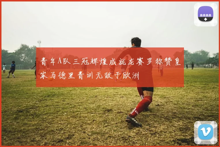 青年A队三冠辉煌成就龙赛罗称赞皇家马德里青训无敌于欧洲