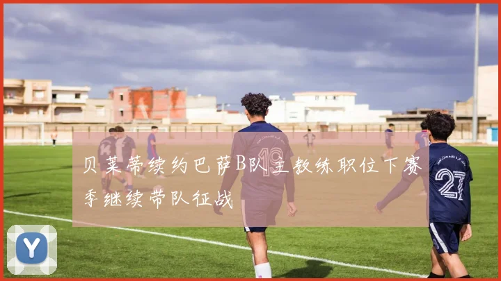 贝莱蒂续约巴萨B队主教练职位下赛季继续带队征战