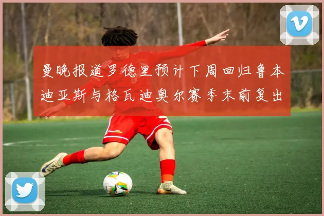 曼晚报道罗德里预计下周回归鲁本迪亚斯与格瓦迪奥尔赛季末前复出