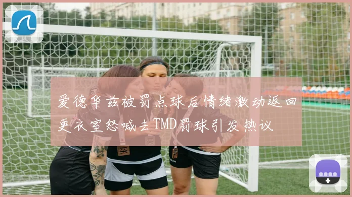 爱德华兹被罚点球后情绪激动返回更衣室怒喊去TMD罚球引发热议