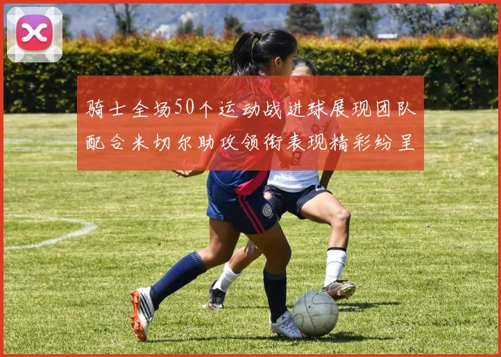 骑士全场50个运动战进球展现团队配合米切尔助攻领衔表现精彩纷呈