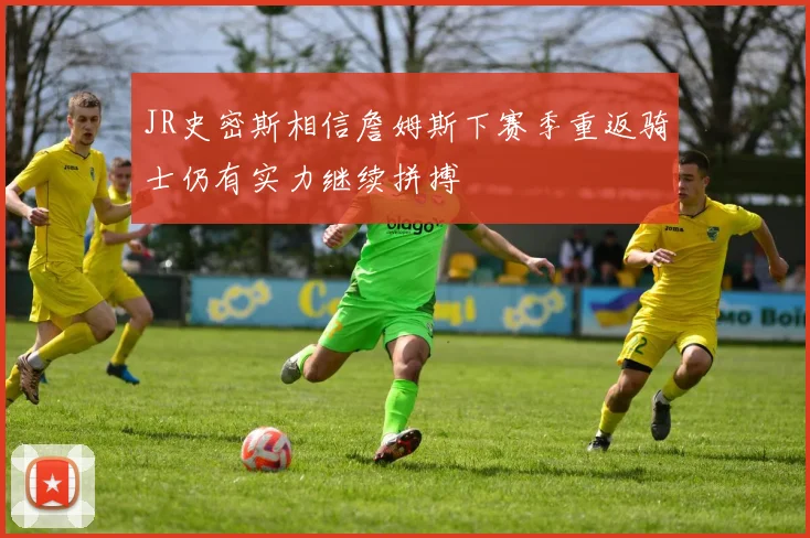 JR史密斯相信詹姆斯下赛季重返骑士仍有实力继续拼搏