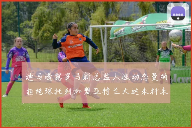 迪马透露罗马新总监人选动态曼纳拒绝琼托利加盟亚特兰大达米科未接洽