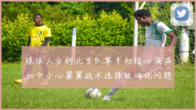媒体人分析北京队赛季初信心满满如今小心翼翼战术选择极端化问题探讨