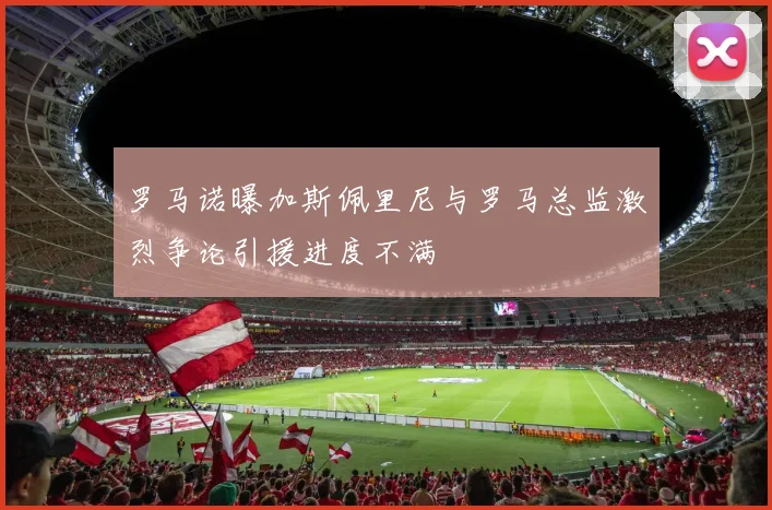 罗马诺曝加斯佩里尼与罗马总监激烈争论引援进度不满