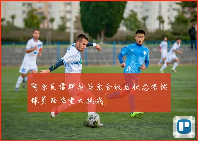 阿尔瓦雷斯与马竞会议后状态堪忧球员面临重大挑战