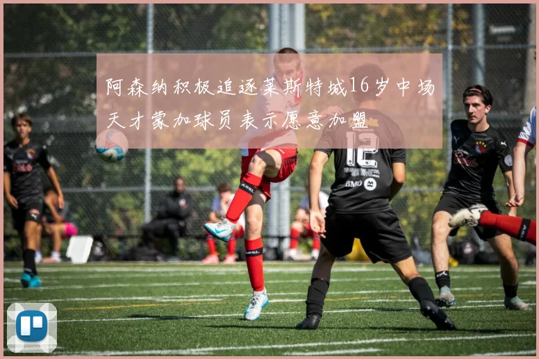 阿森纳积极追逐莱斯特城16岁中场天才蒙加球员表示愿意加盟
