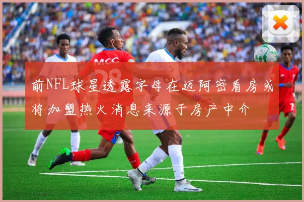 前NFL球星透露字母在迈阿密看房或将加盟热火消息来源于房产中介
